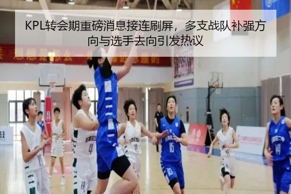 KPL转会期重磅消息接连刷屏，多支战队补强方向与选手去向引发热议